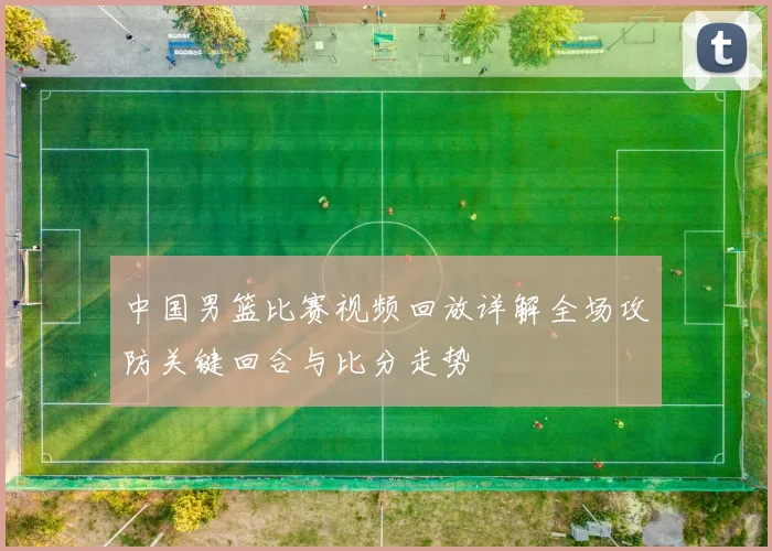 中国男篮比赛视频回放详解全场攻防关键回合与比分走势