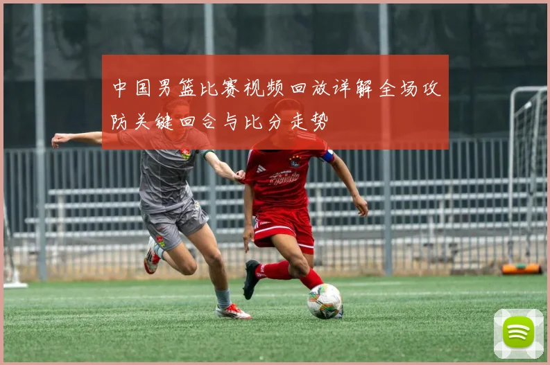 中国男篮比赛视频回放详解全场攻防关键回合与比分走势