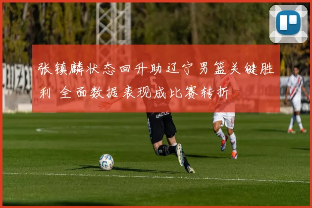 张镇麟状态回升助辽宁男篮关键胜利 全面数据表现成比赛转折